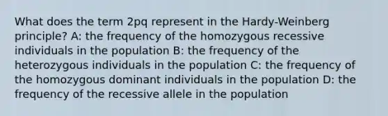 What does the term 2pq represent in the Hardy-Weinberg principle? A: the frequency of the homozygous recessive individuals in the population B: the frequency of the heterozygous individuals in the population C: the frequency of the homozygous dominant individuals in the population D: the frequency of the recessive allele in the population