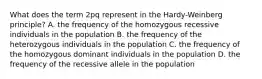 What does the term 2pq represent in the Hardy-Weinberg principle? A. the frequency of the homozygous recessive individuals in the population B. the frequency of the heterozygous individuals in the population C. the frequency of the homozygous dominant individuals in the population D. the frequency of the recessive allele in the population