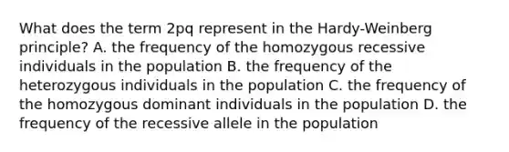 What does the term 2pq represent in the Hardy-Weinberg principle? A. the frequency of the homozygous recessive individuals in the population B. the frequency of the heterozygous individuals in the population C. the frequency of the homozygous dominant individuals in the population D. the frequency of the recessive allele in the population