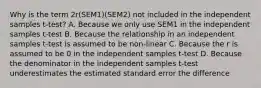 Why is the term 2r(SEM1)(SEM2) not included in the independent samples t-test? A. Because we only use SEM1 in the independent samples t-test B. Because the relationship in an independent samples t-test is assumed to be non-linear C. Because the r is assumed to be 0 in the independent samples t-test D. Because the denominator in the independent samples t-test underestimates the estimated standard error the difference