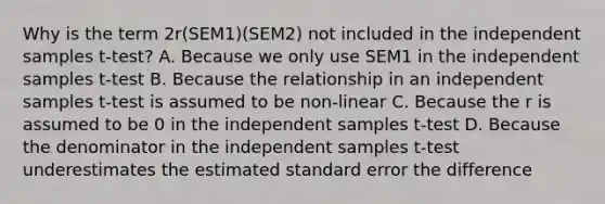 Why is the term 2r(SEM1)(SEM2) not included in the independent samples t-test? A. Because we only use SEM1 in the independent samples t-test B. Because the relationship in an independent samples t-test is assumed to be non-linear C. Because the r is assumed to be 0 in the independent samples t-test D. Because the denominator in the independent samples t-test underestimates the estimated standard error the difference