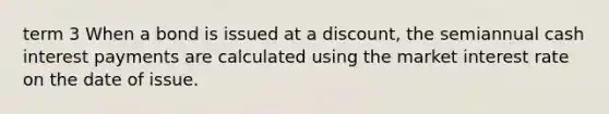term 3 When a bond is issued at a​ discount, the semiannual cash interest payments are calculated using the market interest rate on the date of issue.