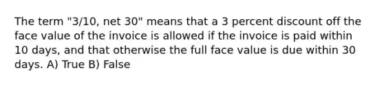 The term "3/10, net 30" means that a 3 percent discount off the face value of the invoice is allowed if the invoice is paid within 10 days, and that otherwise the full face value is due within 30 days. A) True B) False