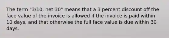 The term "3/10, net 30" means that a 3 percent discount off the face value of the invoice is allowed if the invoice is paid within 10 days, and that otherwise the full face value is due within 30 days.