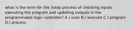 what is the term for the 3step process of checking inputs executing the program and updating outputs in the programmable logic controller? A.) scan B.) execute C.) program D.) process