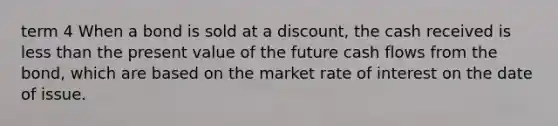 term 4 When a bond is sold at a​ discount, the cash received is less than the present value of the future cash flows from the​ bond, which are based on the market rate of interest on the date of issue.