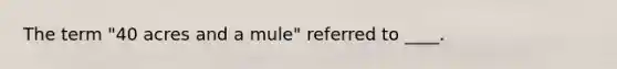 The term "40 acres and a mule" referred to ____.