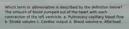 Which term or abbreviation is described by the definition below? The amount of blood pumped out of the heart with each contraction of the left ventricle. a. Pulmonary capillary blood flow b. Stroke volume c. Cardiac output d. Blood volume e. Afterload