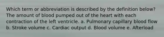 Which term or abbreviation is described by the definition below? The amount of blood pumped out of the heart with each contraction of the left ventricle. a. Pulmonary capillary blood flow b. Stroke volume c. Cardiac output d. Blood volume e. Afterload