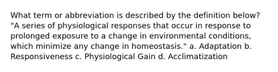 What term or abbreviation is described by the definition below? "A series of physiological responses that occur in response to prolonged exposure to a change in environmental conditions, which minimize any change in homeostasis." a. Adaptation b. Responsiveness c. Physiological Gain d. Acclimatization