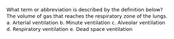 What term or abbreviation is described by the definition below? The volume of gas that reaches the respiratory zone of the lungs. a. Arterial ventilation b. Minute ventilation c. Alveolar ventilation d. Respiratory ventilation e. Dead space ventilation