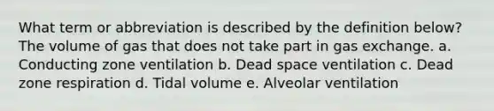 What term or abbreviation is described by the definition below? The volume of gas that does not take part in gas exchange. a. Conducting zone ventilation b. Dead space ventilation c. Dead zone respiration d. Tidal volume e. Alveolar ventilation