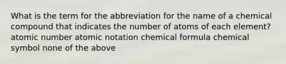 What is the term for the abbreviation for the name of a chemical compound that indicates the number of atoms of each element? atomic number atomic notation chemical formula chemical symbol none of the above