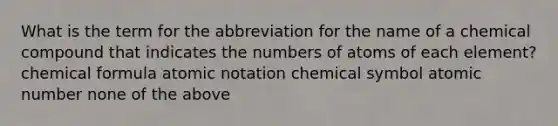 What is the term for the abbreviation for the name of a chemical compound that indicates the numbers of atoms of each element? chemical formula atomic notation chemical symbol atomic number none of the above