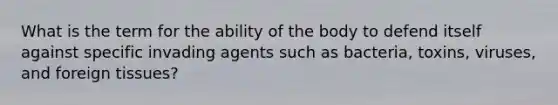 What is the term for the ability of the body to defend itself against specific invading agents such as bacteria, toxins, viruses, and foreign tissues?