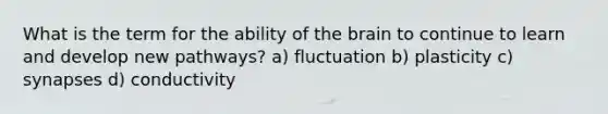 What is the term for the ability of the brain to continue to learn and develop new pathways? a) fluctuation b) plasticity c) synapses d) conductivity