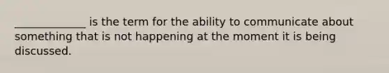 _____________ is the term for the ability to communicate about something that is not happening at the moment it is being discussed.