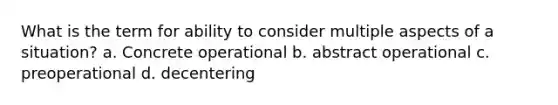 What is the term for ability to consider multiple aspects of a situation? a. Concrete operational b. abstract operational c. preoperational d. decentering