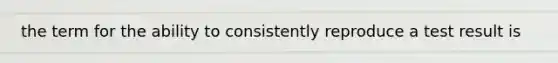 the term for the ability to consistently reproduce a test result is