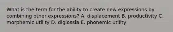 What is the term for the ability to create new expressions by combining other expressions? A. displacement B. productivity C. morphemic utility D. diglossia E. phonemic utility