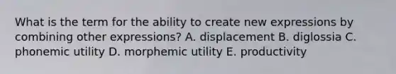 What is the term for the ability to create new expressions by combining other expressions? A. displacement B. diglossia C. phonemic utility D. morphemic utility E. productivity