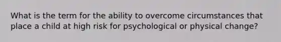 What is the term for the ability to overcome circumstances that place a child at high risk for psychological or physical change?