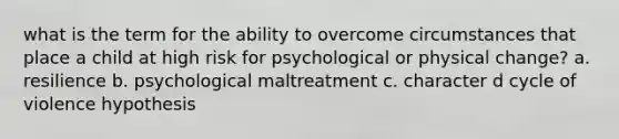 what is the term for the ability to overcome circumstances that place a child at high risk for psychological or physical change? a. resilience b. psychological maltreatment c. character d cycle of violence hypothesis