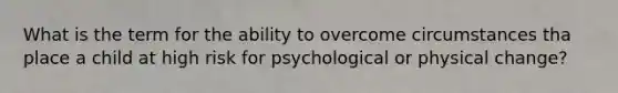 What is the term for the ability to overcome circumstances tha place a child at high risk for psychological or physical change?