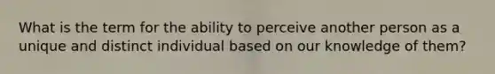 What is the term for the ability to perceive another person as a unique and distinct individual based on our knowledge of them?