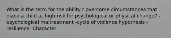 What is the term for the ability r overcome circumstances that place a child at high risk for psychological or physical change? -psychological maltreatment -cycle of violence hypothesis -resilience -Character