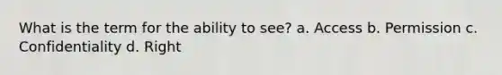 What is the term for the ability to see? a. Access b. Permission c. Confidentiality d. Right