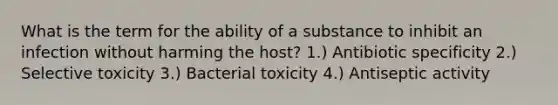 What is the term for the ability of a substance to inhibit an infection without harming the host? 1.) Antibiotic specificity 2.) Selective toxicity 3.) Bacterial toxicity 4.) Antiseptic activity