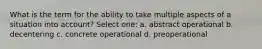 What is the term for the ability to take multiple aspects of a situation into account? Select one: a. abstract operational b. decentering c. concrete operational d. preoperational