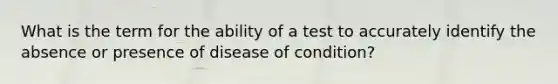 What is the term for the ability of a test to accurately identify the absence or presence of disease of condition?