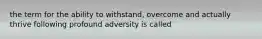 the term for the ability to withstand, overcome and actually thrive following profound adversity is called