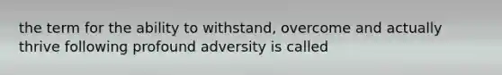 the term for the ability to withstand, overcome and actually thrive following profound adversity is called