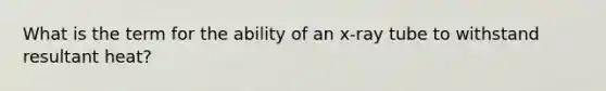 What is the term for the ability of an x-ray tube to withstand resultant heat?