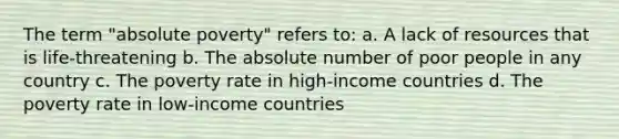 The term "absolute poverty" refers to: a. A lack of resources that is life-threatening b. The absolute number of poor people in any country c. The poverty rate in high-income countries d. The poverty rate in low-income countries