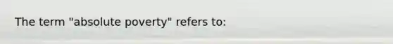 The term "absolute poverty" refers to: