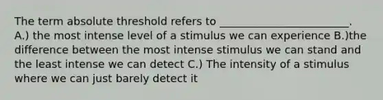 The term absolute threshold refers to ________________________. A.) the most intense level of a stimulus we can experience B.)the difference between the most intense stimulus we can stand and the least intense we can detect C.) The intensity of a stimulus where we can just barely detect it