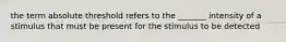 the term absolute threshold refers to the _______ intensity of a stimulus that must be present for the stimulus to be detected