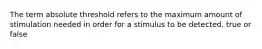 The term absolute threshold refers to the maximum amount of stimulation needed in order for a stimulus to be detected. true or false