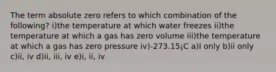 The term absolute zero refers to which combination of the following? i)the temperature at which water freezes ii)the temperature at which a gas has zero volume iii)the temperature at which a gas has zero pressure iv)-273.15¡C a)I only b)ii only c)ii, iv d)ii, iii, iv e)i, ii, iv