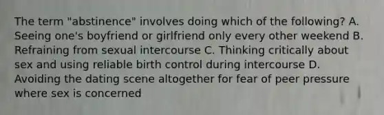 The term "abstinence" involves doing which of the following? A. Seeing one's boyfriend or girlfriend only every other weekend B. Refraining from sexual intercourse C. Thinking critically about sex and using reliable birth control during intercourse D. Avoiding the dating scene altogether for fear of peer pressure where sex is concerned