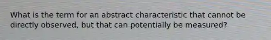 What is the term for an abstract characteristic that cannot be directly observed, but that can potentially be measured?