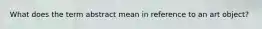 What does the term abstract mean in reference to an art object?