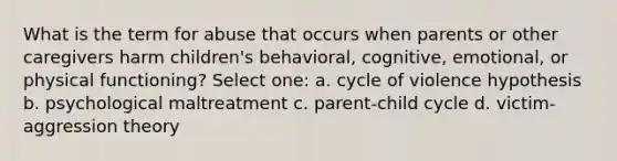 What is the term for abuse that occurs when parents or other caregivers harm children's behavioral, cognitive, emotional, or physical functioning? Select one: a. cycle of violence hypothesis b. psychological maltreatment c. parent-child cycle d. victim-aggression theory