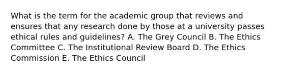 What is the term for the academic group that reviews and ensures that any research done by those at a university passes ethical rules and guidelines? A. The Grey Council B. The Ethics Committee C. The Institutional Review Board D. The Ethics Commission E. The Ethics Council