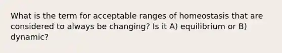 What is the term for acceptable ranges of homeostasis that are considered to always be changing? Is it A) equilibrium or B) dynamic?