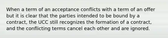 When a term of an acceptance conflicts with a term of an offer but it is clear that the parties intended to be bound by a contract, the UCC still recognizes the formation of a contract, and the conflicting terms cancel each other and are ignored.